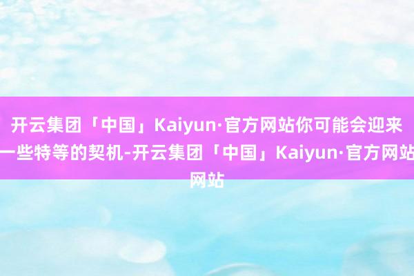 开云集团「中国」Kaiyun·官方网站你可能会迎来一些特等的契机-开云集团「中国」Kaiyun·官方网站