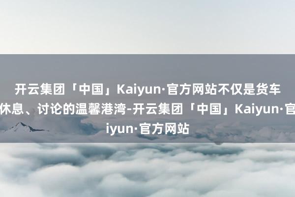 开云集团「中国」Kaiyun·官方网站不仅是货车司机们休息、讨论的温馨港湾-开云集团「中国」Kaiyun·官方网站