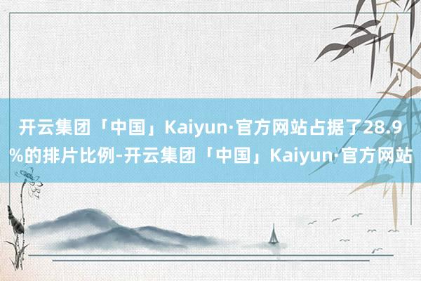 开云集团「中国」Kaiyun·官方网站占据了28.9%的排片比例-开云集团「中国」Kaiyun·官方网站