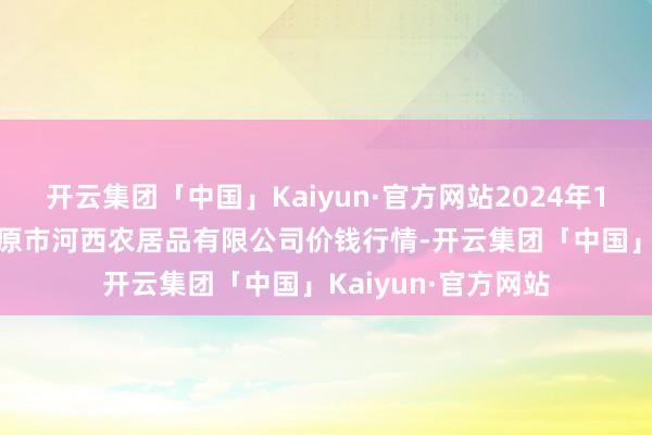 开云集团「中国」Kaiyun·官方网站2024年12月17日山西省太原市河西农居品有限公司价钱行情-开云集团「中国」Kaiyun·官方网站