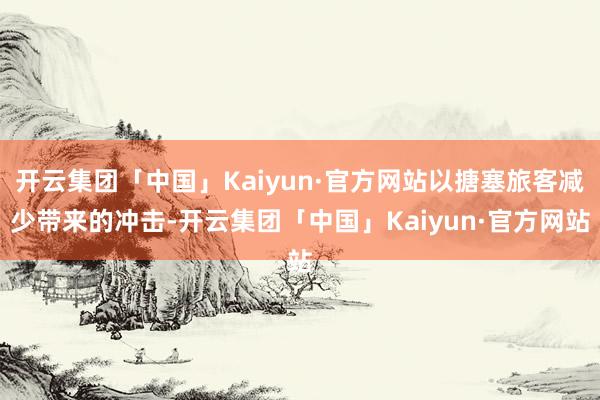 开云集团「中国」Kaiyun·官方网站以搪塞旅客减少带来的冲击-开云集团「中国」Kaiyun·官方网站