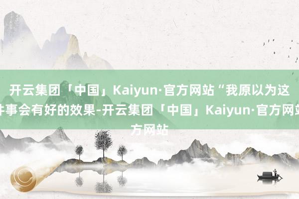 开云集团「中国」Kaiyun·官方网站“我原以为这件事会有好的效果-开云集团「中国」Kaiyun·官方网站