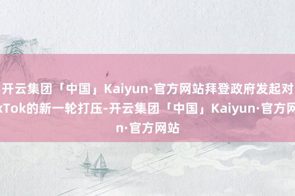 开云集团「中国」Kaiyun·官方网站拜登政府发起对TikTok的新一轮打压-开云集团「中国」Kaiyun·官方网站