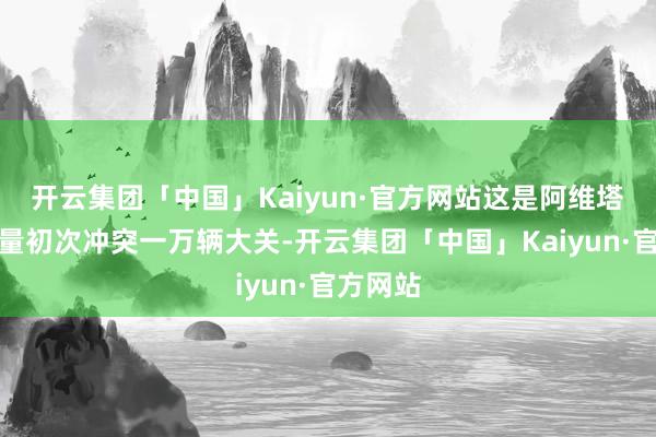 开云集团「中国」Kaiyun·官方网站这是阿维塔单月销量初次冲突一万辆大关-开云集团「中国」Kaiyun·官方网站