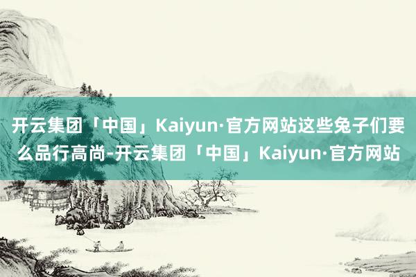 开云集团「中国」Kaiyun·官方网站这些兔子们要么品行高尚-开云集团「中国」Kaiyun·官方网站