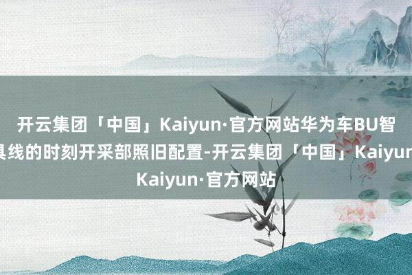 开云集团「中国」Kaiyun·官方网站华为车BU智能驾驶家具线的时刻开采部照旧配置-开云集团「中国」Kaiyun·官方网站