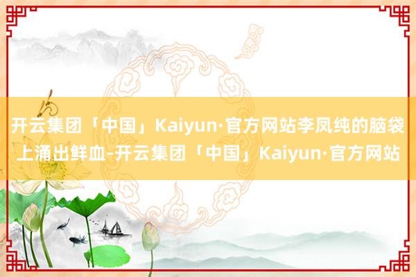 开云集团「中国」Kaiyun·官方网站李凤纯的脑袋上涌出鲜血-开云集团「中国」Kaiyun·官方网站