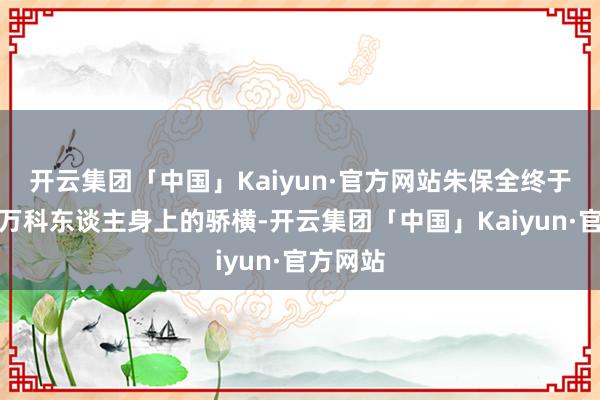 开云集团「中国」Kaiyun·官方网站朱保全终于褪去了万科东谈主身上的骄横-开云集团「中国」Kaiyun·官方网站