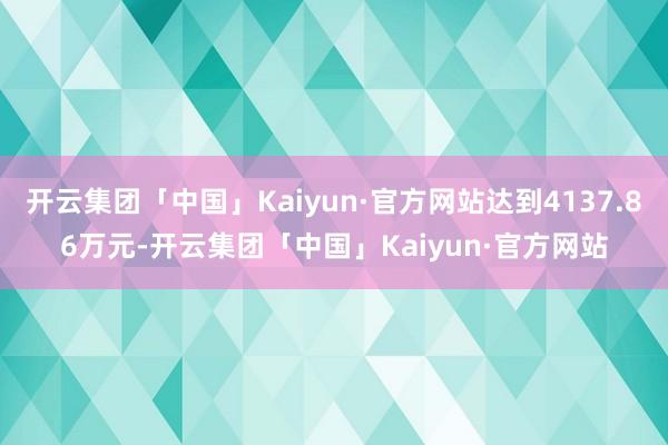 开云集团「中国」Kaiyun·官方网站达到4137.86万元-开云集团「中国」Kaiyun·官方网站