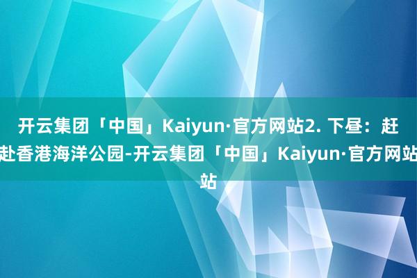 开云集团「中国」Kaiyun·官方网站2. 下昼：赶赴香港海洋公园-开云集团「中国」Kaiyun·官方网站