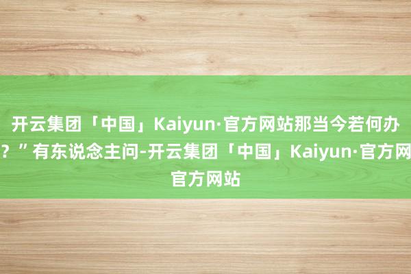 开云集团「中国」Kaiyun·官方网站那当今若何办啊？”有东说念主问-开云集团「中国」Kaiyun·官方网站