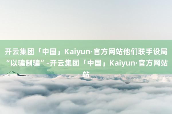 开云集团「中国」Kaiyun·官方网站他们联手设局“以骗制骗”-开云集团「中国」Kaiyun·官方网站