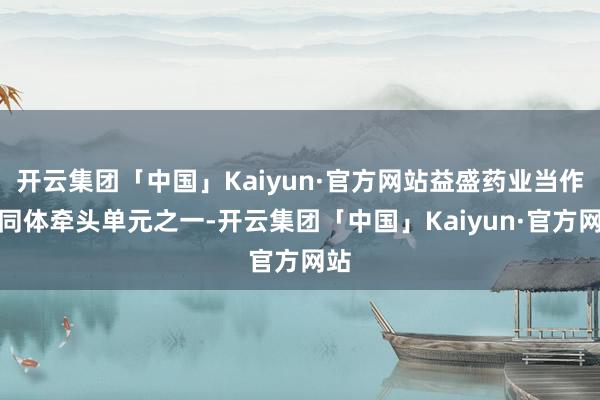 开云集团「中国」Kaiyun·官方网站益盛药业当作共同体牵头单元之一-开云集团「中国」Kaiyun·官方网站