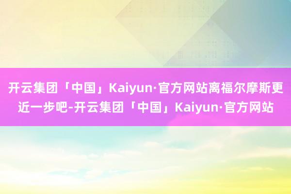 开云集团「中国」Kaiyun·官方网站离福尔摩斯更近一步吧-开云集团「中国」Kaiyun·官方网站