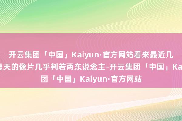 开云集团「中国」Kaiyun·官方网站看来最近几个月没少瘦和夏天的像片几乎判若两东说念主-开云集团「中国」Kaiyun·官方网站