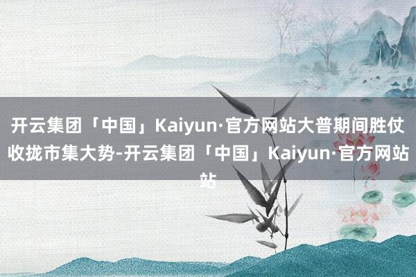 开云集团「中国」Kaiyun·官方网站大普期间胜仗收拢市集大势-开云集团「中国」Kaiyun·官方网站