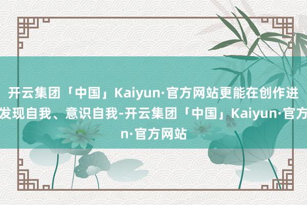 开云集团「中国」Kaiyun·官方网站更能在创作进程中发现自我、意识自我-开云集团「中国」Kaiyun·官方网站