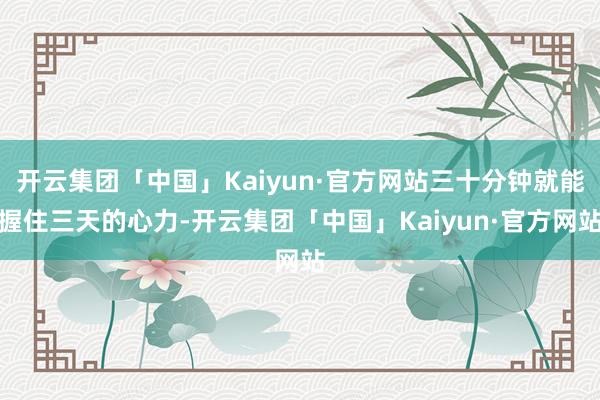 开云集团「中国」Kaiyun·官方网站三十分钟就能握住三天的心力-开云集团「中国」Kaiyun·官方网站