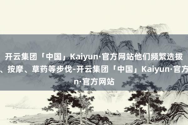 开云集团「中国」Kaiyun·官方网站他们频繁选拔针灸、按摩、草药等步伐-开云集团「中国」Kaiyun·官方网站