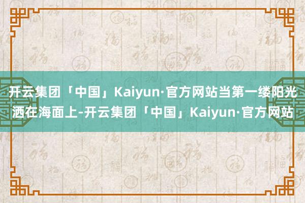 开云集团「中国」Kaiyun·官方网站当第一缕阳光洒在海面上-开云集团「中国」Kaiyun·官方网站