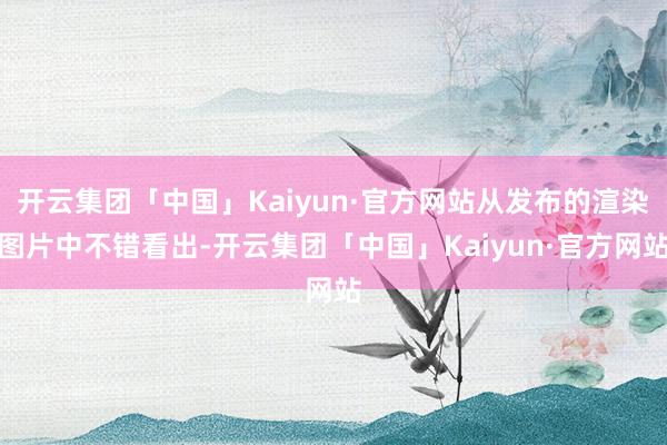 开云集团「中国」Kaiyun·官方网站从发布的渲染图片中不错看出-开云集团「中国」Kaiyun·官方网站