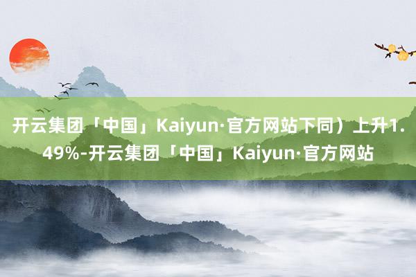 开云集团「中国」Kaiyun·官方网站下同）上升1.49%-开云集团「中国」Kaiyun·官方网站