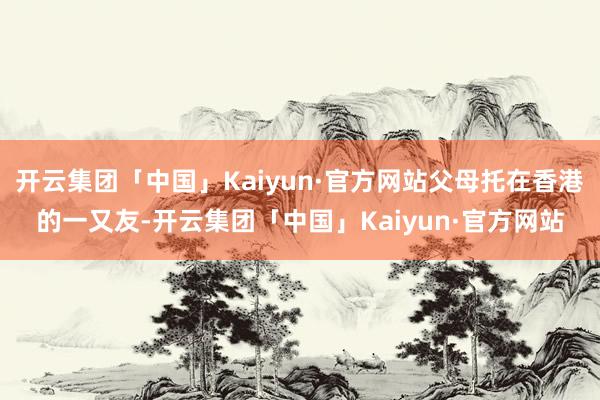 开云集团「中国」Kaiyun·官方网站父母托在香港的一又友-开云集团「中国」Kaiyun·官方网站