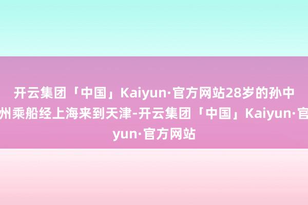 开云集团「中国」Kaiyun·官方网站28岁的孙中山从广州乘船经上海来到天津-开云集团「中国」Kaiyun·官方网站