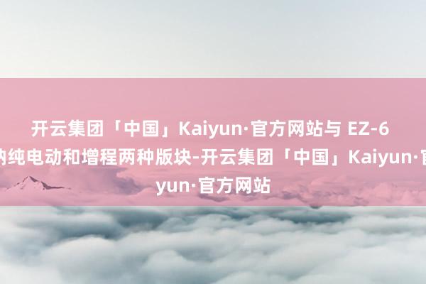 开云集团「中国」Kaiyun·官方网站与 EZ-6 雷同接纳纯电动和增程两种版块-开云集团「中国」Kaiyun·官方网站