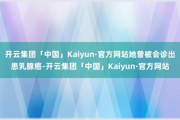 开云集团「中国」Kaiyun·官方网站她曾被会诊出患乳腺癌-开云集团「中国」Kaiyun·官方网站