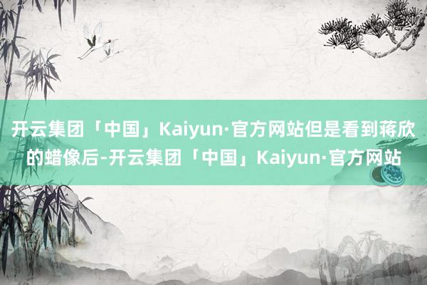 开云集团「中国」Kaiyun·官方网站但是看到蒋欣的蜡像后-开云集团「中国」Kaiyun·官方网站