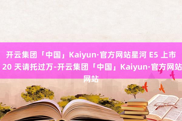 开云集团「中国」Kaiyun·官方网站星河 E5 上市 20 天请托过万-开云集团「中国」Kaiyun·官方网站