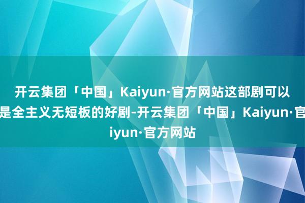 开云集团「中国」Kaiyun·官方网站这部剧可以算得上是全主义无短板的好剧-开云集团「中国」Kaiyun·官方网站