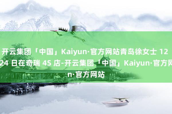 开云集团「中国」Kaiyun·官方网站青岛徐女士 12 月 24 日在奇瑞 4S 店-开云集团「中国」Kaiyun·官方网站