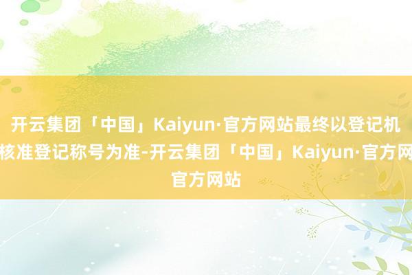 开云集团「中国」Kaiyun·官方网站最终以登记机关核准登记称号为准-开云集团「中国」Kaiyun·官方网站