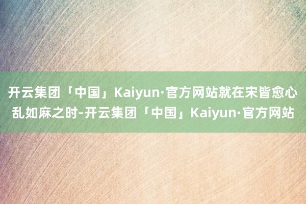 开云集团「中国」Kaiyun·官方网站就在宋皆愈心乱如麻之时-开云集团「中国」Kaiyun·官方网站