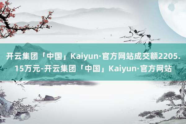 开云集团「中国」Kaiyun·官方网站成交额2205.15万元-开云集团「中国」Kaiyun·官方网站