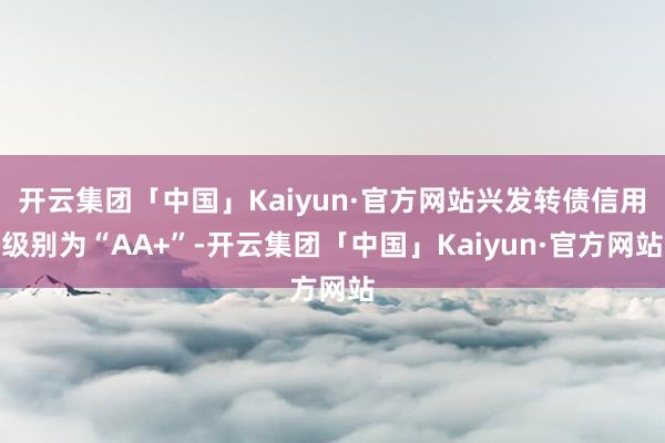 开云集团「中国」Kaiyun·官方网站兴发转债信用级别为“AA+”-开云集团「中国」Kaiyun·官方网站