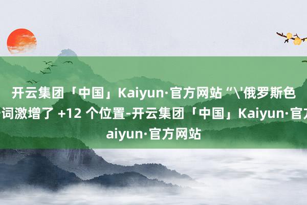 开云集团「中国」Kaiyun·官方网站“'俄罗斯色情'一词激增了 +12 个位置-开云集团「中国」Kaiyun·官方网站