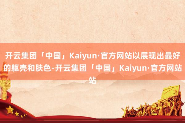 开云集团「中国」Kaiyun·官方网站以展现出最好的躯壳和肤色-开云集团「中国」Kaiyun·官方网站