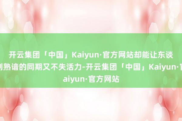 开云集团「中国」Kaiyun·官方网站却能让东谈主感受到熟谙的同期又不失活力-开云集团「中国」Kaiyun·官方网站