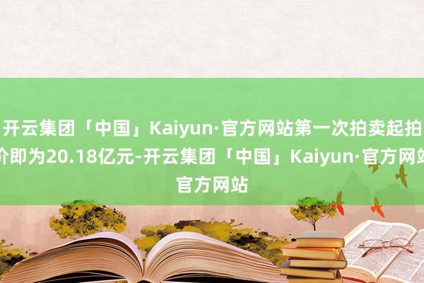 开云集团「中国」Kaiyun·官方网站第一次拍卖起拍价即为20.18亿元-开云集团「中国」Kaiyun·官方网站