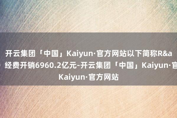 开云集团「中国」Kaiyun·官方网站以下简称R&D）经费开销6960.2亿元-开云集团「中国」Kaiyun·官方网站