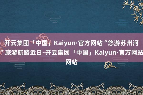 开云集团「中国」Kaiyun·官方网站“悠游苏州河”旅游航路近日-开云集团「中国」Kaiyun·官方网站