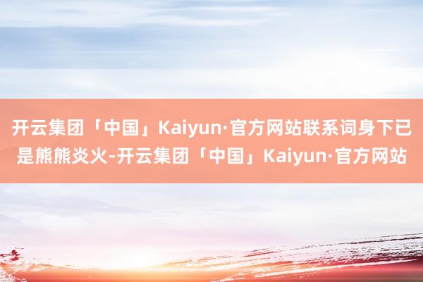 开云集团「中国」Kaiyun·官方网站联系词身下已是熊熊炎火-开云集团「中国」Kaiyun·官方网站