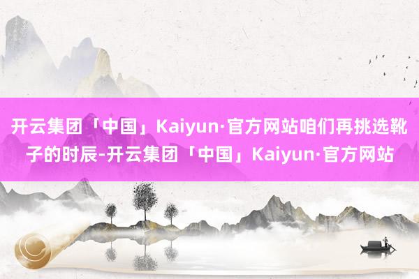 开云集团「中国」Kaiyun·官方网站咱们再挑选靴子的时辰-开云集团「中国」Kaiyun·官方网站