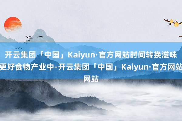 开云集团「中国」Kaiyun·官方网站时间转换滋味更好食物产业中-开云集团「中国」Kaiyun·官方网站