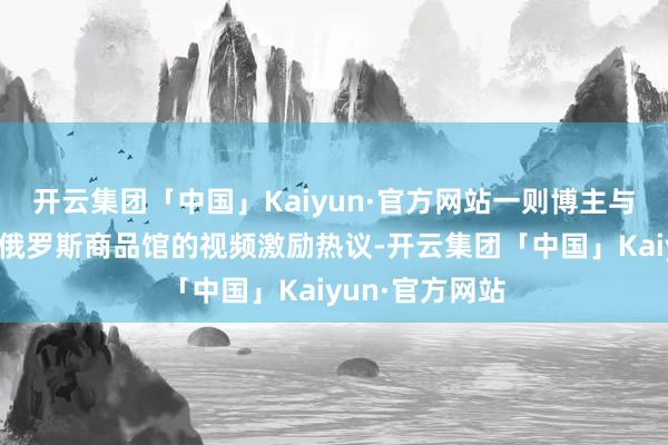 开云集团「中国」Kaiyun·官方网站一则博主与俄罗斯女友逛俄罗斯商品馆的视频激励热议-开云集团「中国」Kaiyun·官方网站