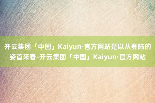 开云集团「中国」Kaiyun·官方网站是以从登陆的姿首来看-开云集团「中国」Kaiyun·官方网站