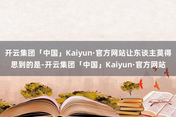 开云集团「中国」Kaiyun·官方网站让东谈主莫得思到的是-开云集团「中国」Kaiyun·官方网站